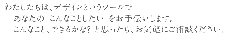 わたしたちは、デザインというツールであなたの「こんなことしたい」をお手伝いします。こんなこと、できるかな?と思ったら、お気軽にご相談ください。